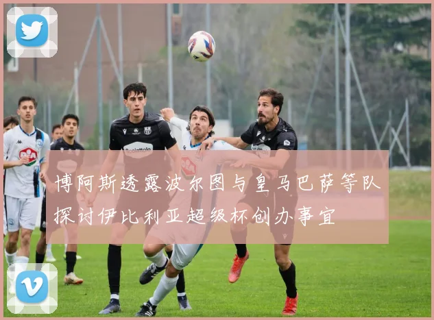 博阿斯透露波尔图与皇马巴萨等队探讨伊比利亚超级杯创办事宜