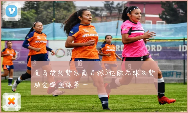 皇马续约赞助商目标3亿欧元球衣赞助金额全球第一