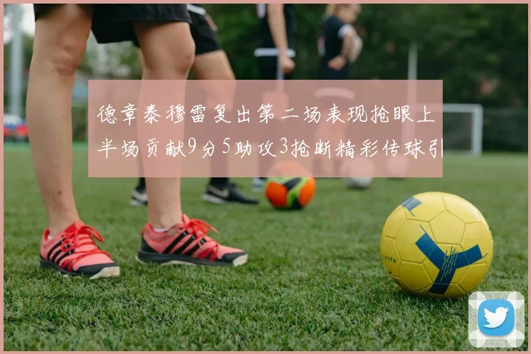 德章泰穆雷复出第二场表现抢眼上半场贡献9分5助攻3抢断精彩传球引关注