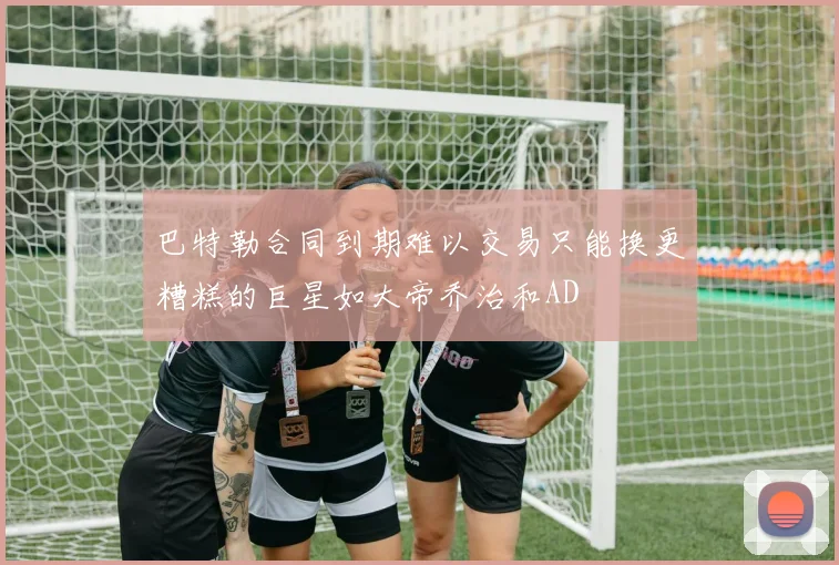 巴特勒合同到期难以交易只能换更糟糕的巨星如大帝乔治和AD