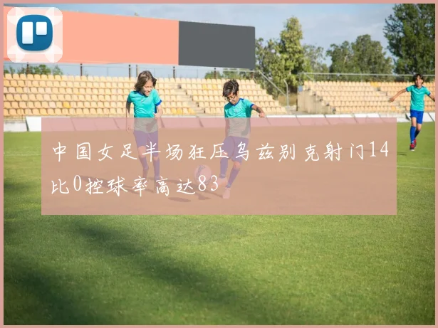 中国女足半场狂压乌兹别克射门14比0控球率高达83
