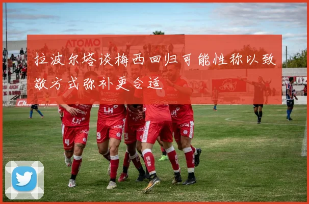 拉波尔塔谈梅西回归可能性称以致敬方式弥补更合适