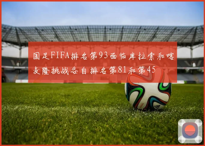 国足FIFA排名第93面临库拉索和喀麦隆挑战各自排名第81和第45