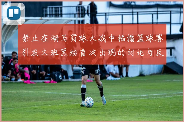 禁止在湖马罚球大战中插播篮球赛引发文班黑粉首次出现的讨论与反思
