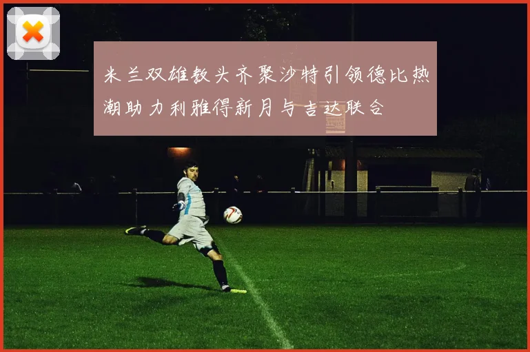 米兰双雄教头齐聚沙特引领德比热潮助力利雅得新月与吉达联合