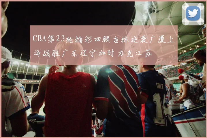 CBA第23轮精彩回顾吉林逆袭广厦上海战胜广东辽宁加时力克江苏