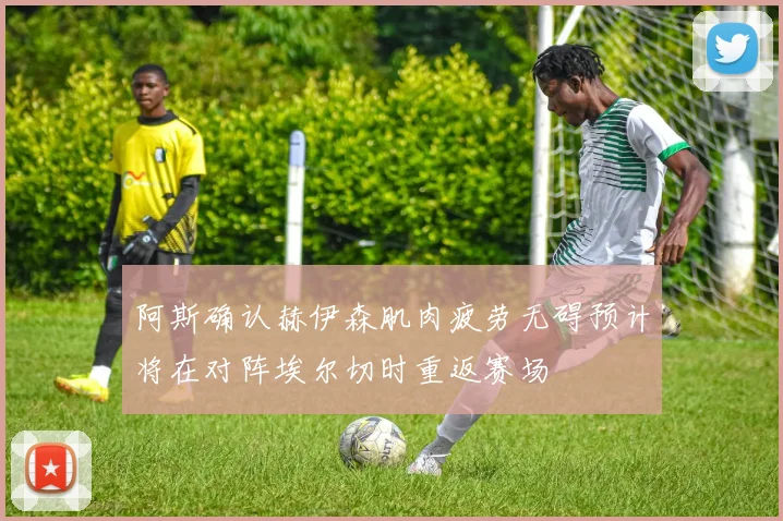 阿斯确认赫伊森肌肉疲劳无碍预计将在对阵埃尔切时重返赛场