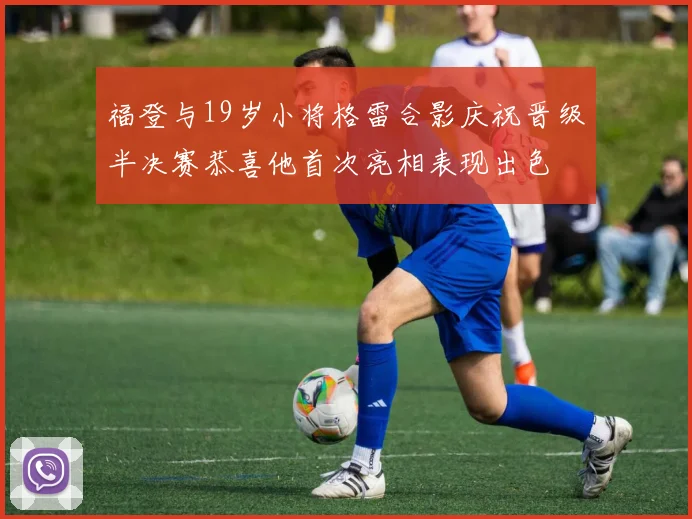 福登与19岁小将格雷合影庆祝晋级半决赛恭喜他首次亮相表现出色