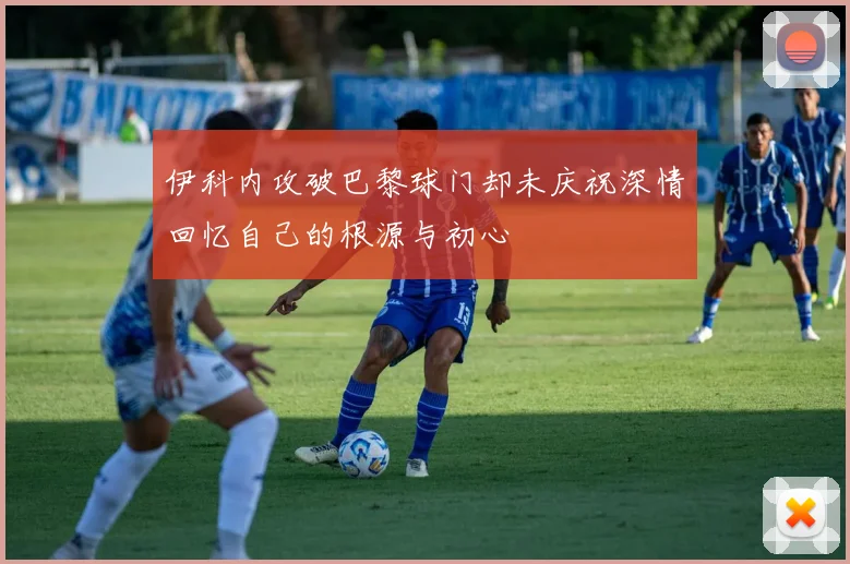 伊科内攻破巴黎球门却未庆祝深情回忆自己的根源与初心