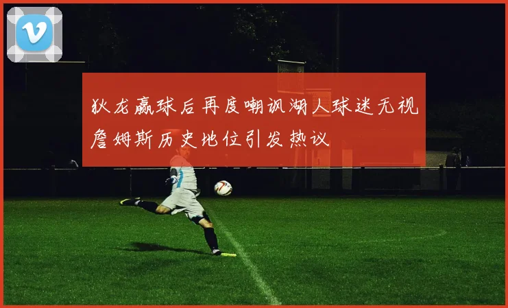 狄龙赢球后再度嘲讽湖人球迷无视詹姆斯历史地位引发热议