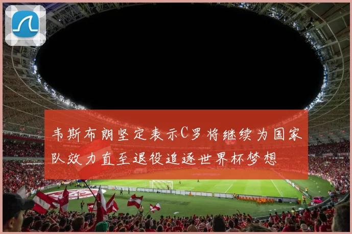 韦斯布朗坚定表示C罗将继续为国家队效力直至退役追逐世界杯梦想