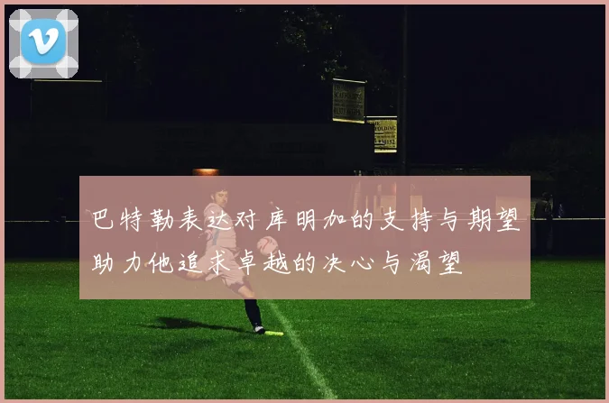 巴特勒表达对库明加的支持与期望助力他追求卓越的决心与渴望