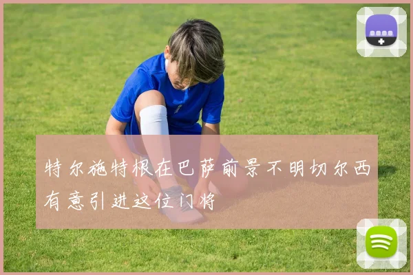 特尔施特根在巴萨前景不明切尔西有意引进这位门将