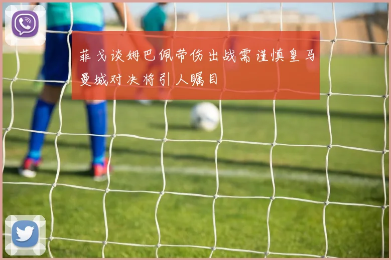菲戈谈姆巴佩带伤出战需谨慎皇马曼城对决将引人瞩目