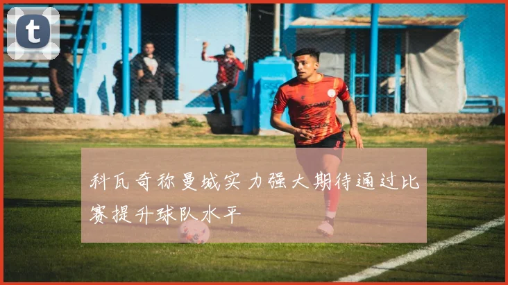 科瓦奇称曼城实力强大期待通过比赛提升球队水平