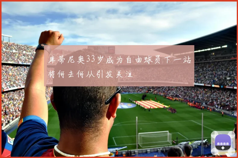 库蒂尼奥33岁成为自由球员下一站将何去何从引发关注