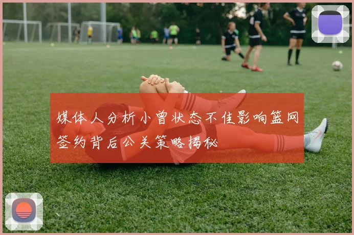 媒体人分析小曾状态不佳影响篮网签约背后公关策略揭秘