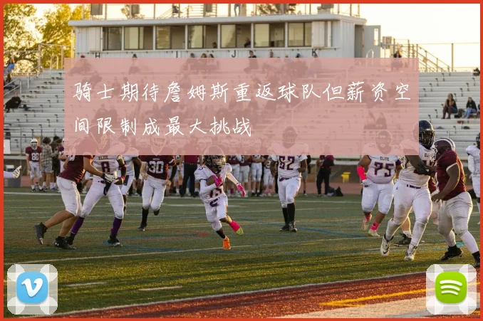骑士期待詹姆斯重返球队但薪资空间限制成最大挑战