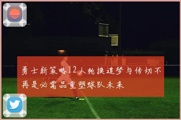 勇士新策略12人轮换追梦与传切不再是必需品重塑球队未来