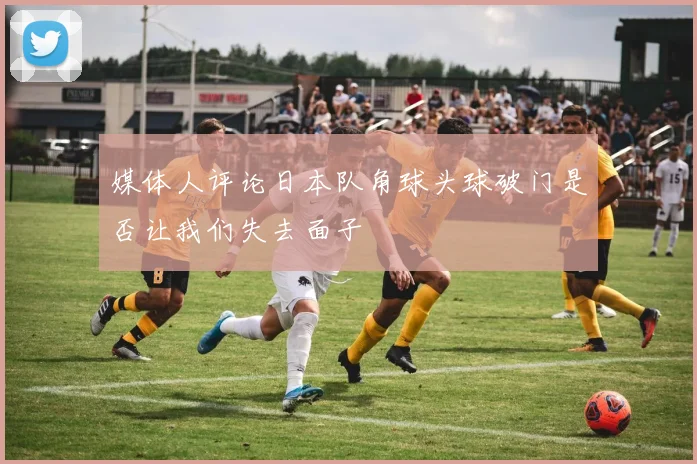 媒体人评论日本队角球头球破门是否让我们失去面子