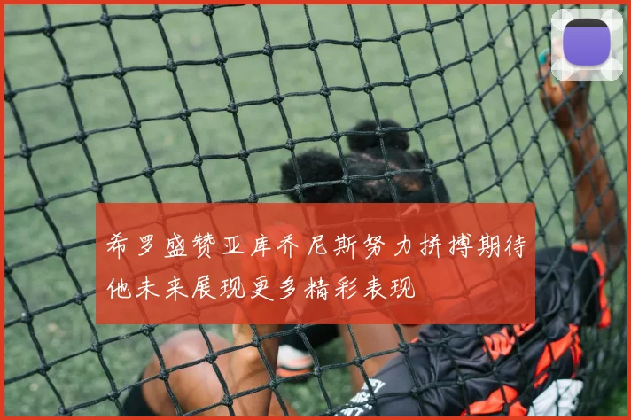 希罗盛赞亚库乔尼斯努力拼搏期待他未来展现更多精彩表现