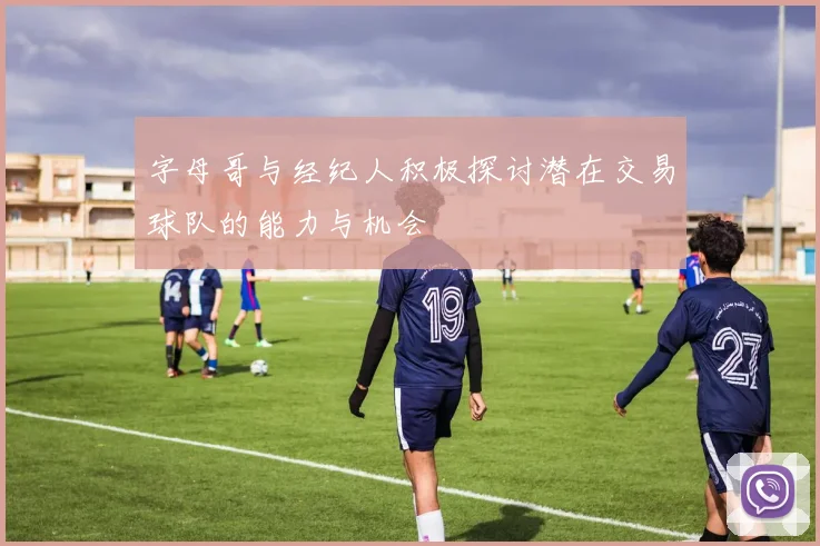 字母哥与经纪人积极探讨潜在交易球队的能力与机会