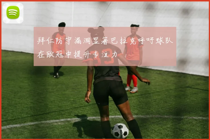 拜仁防守漏洞显著巴拉克呼吁球队在欧冠中提升专注力