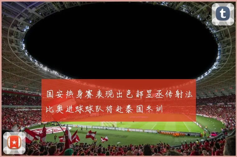 国安热身赛表现出色郝昱丞传射法比奥进球球队将赴泰国冬训