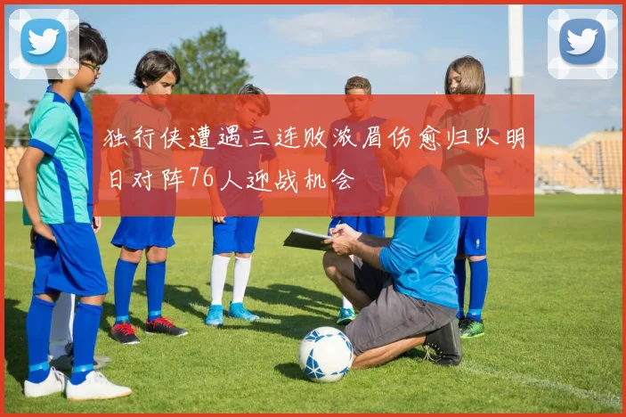 独行侠遭遇三连败浓眉伤愈归队明日对阵76人迎战机会