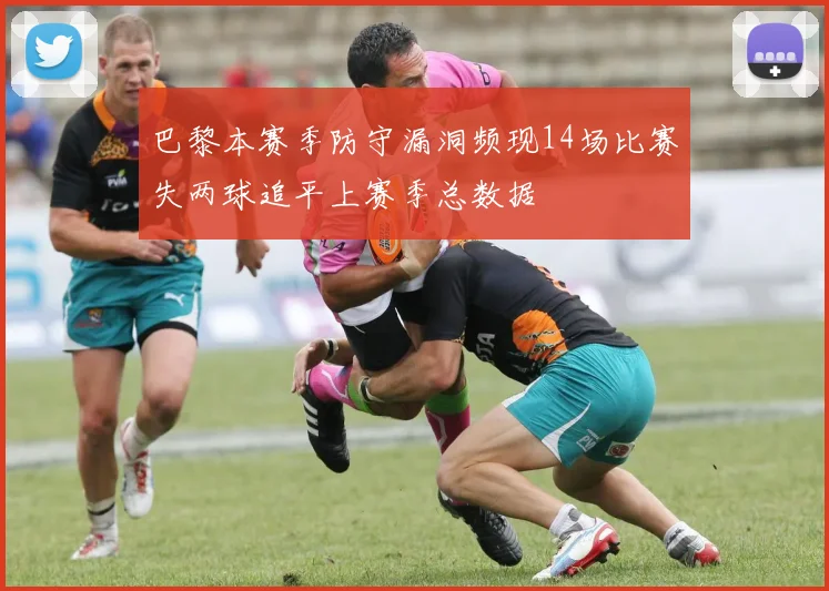 巴黎本赛季防守漏洞频现14场比赛失两球追平上赛季总数据