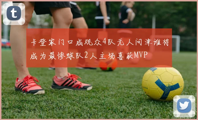 卡登家门口成观众4队无人问津谁将成为最惨球队2人主场喜获MVP