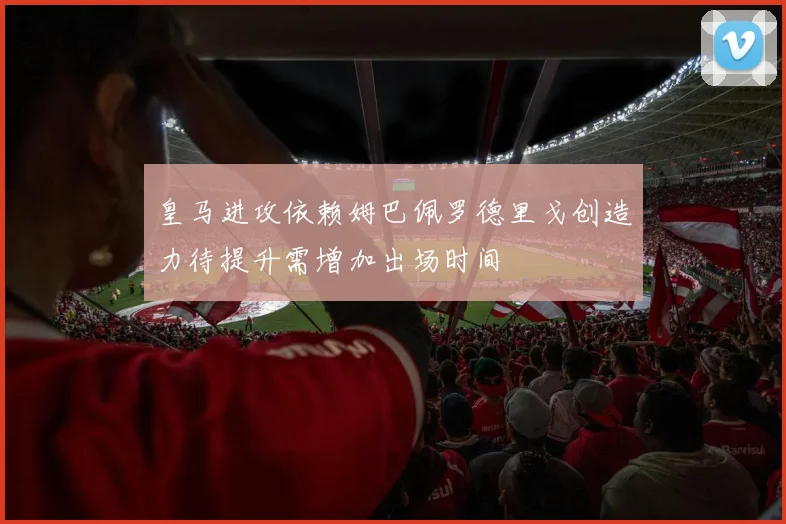 皇马进攻依赖姆巴佩罗德里戈创造力待提升需增加出场时间