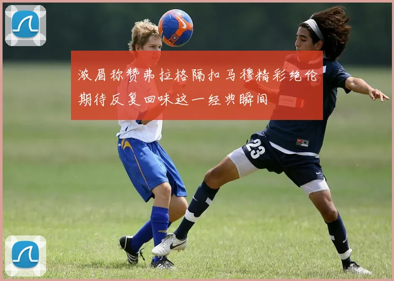 浓眉称赞弗拉格隔扣马穆精彩绝伦期待反复回味这一经典瞬间