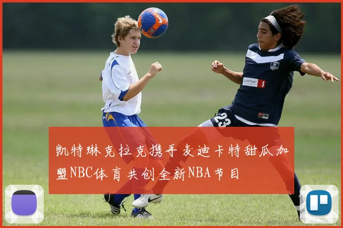 凯特琳克拉克携手麦迪卡特甜瓜加盟NBC体育共创全新NBA节目
