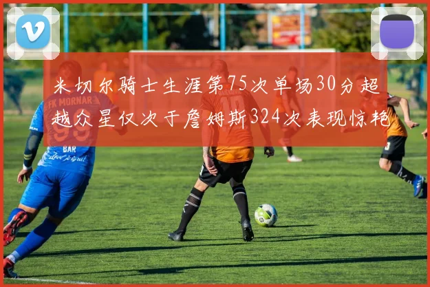 米切尔骑士生涯第75次单场30分超越众星仅次于詹姆斯324次表现惊艳