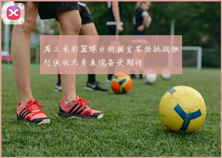 周三竞彩篮球分析掘金客场挑战独行侠状元秀表现备受期待