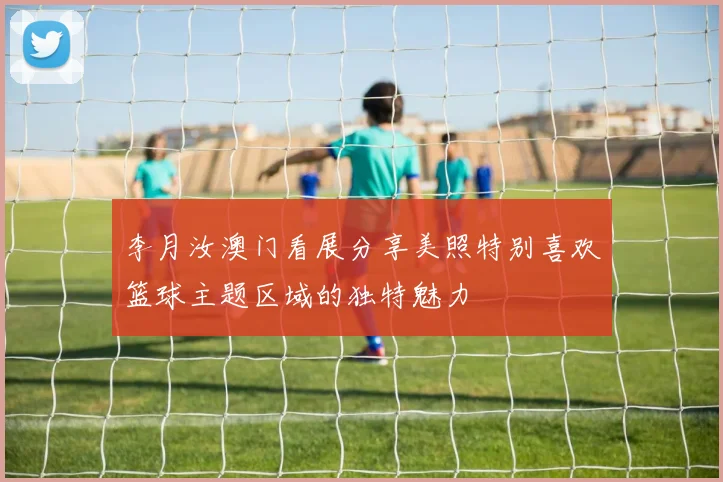 李月汝澳门看展分享美照特别喜欢篮球主题区域的独特魅力